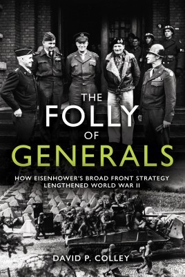 The Folly of Generals: How Eisenhower’s Broad Front Strateg Lengthened World  War II. By David P. Colley. Havertown, PA: Casemate